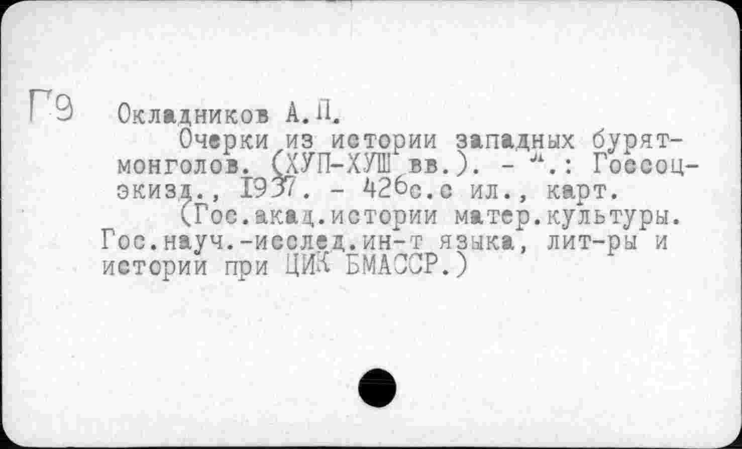 ﻿ГЭ
Окладников A. il.
Очерки из истории западных бурят-монголов. (ХУП-ХУШ вв.). - л.: Госсоц-экизд., 1937. - 42бс.с ил., карт.
(Гое.акад.истории матер.культуры. Гос.науч.-иеслед.ин-т языка, лит-ры и истории при ЦИХ БМАОСР.)